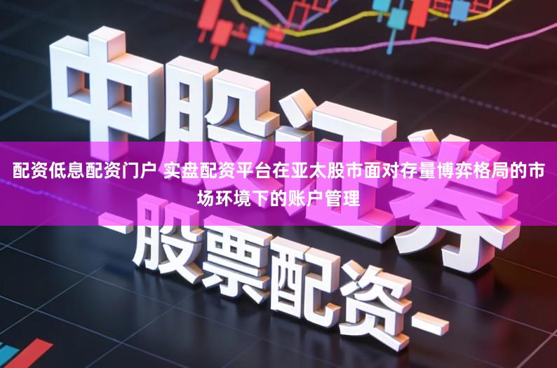 配资低息配资门户 实盘配资平台在亚太股市面对存量博弈格局的市场环境下的账户管理