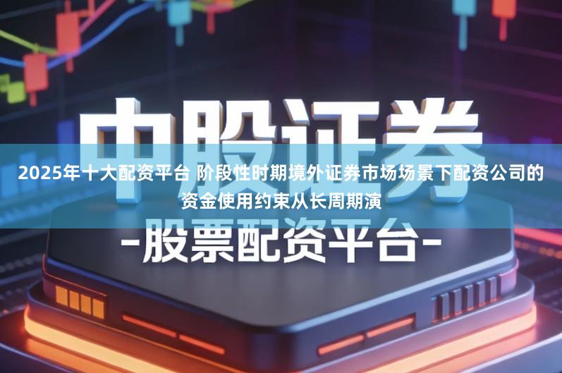 2025年十大配资平台 阶段性时期境外证券市场场景下配资公司的资金使用约束从长周期演