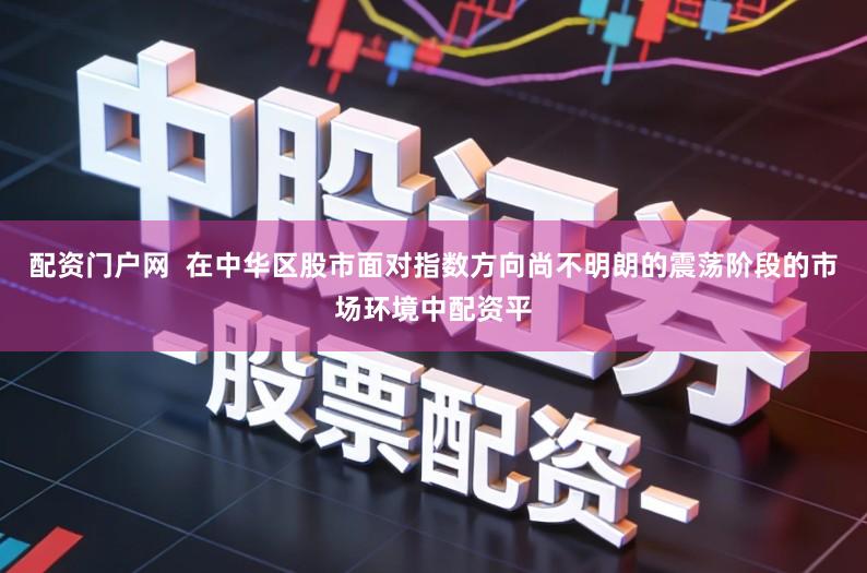 配资门户网  在中华区股市面对指数方向尚不明朗的震荡阶段的市场环境中配资平