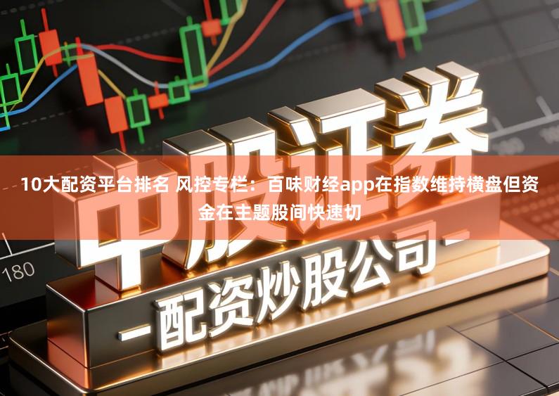 10大配资平台排名 风控专栏：百味财经app在指数维持横盘但资金在主题股间快速切
