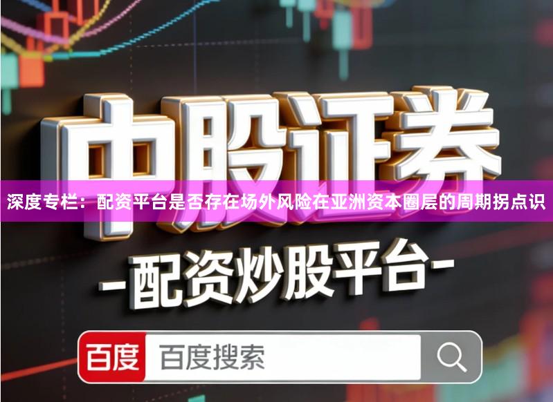 深度专栏:配资平台是否存在场外风险在亚洲资本圈层的周期拐点识