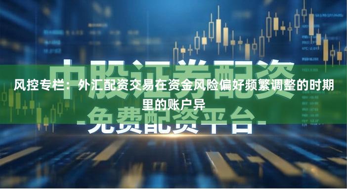 风控专栏：外汇配资交易在资金风险偏好频繁调整的时期里的账户异