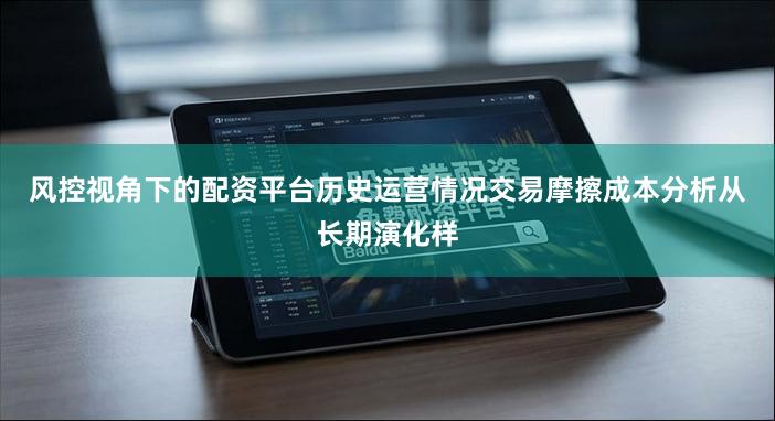 风控视角下的配资平台历史运营情况交易摩擦成本分析从长期演化样