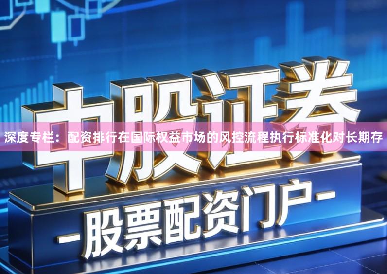 深度专栏：配资排行在国际权益市场的风控流程执行标准化对长期存